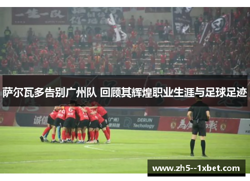 萨尔瓦多告别广州队 回顾其辉煌职业生涯与足球足迹 萨尔瓦多告别广州队 回顾其辉煌职业生涯与足球足迹