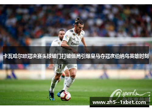 卡瓦哈尔欧冠决赛头球破门打破僵局引爆皇马夺冠夜伯纳乌英雄时刻