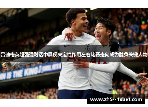 吕迪格英超强强对话中展现决定性作用左右比赛走向成为胜负关键人物 吕迪格英超强强对话中展现决定性作用左右比赛走向成为胜负关键人物