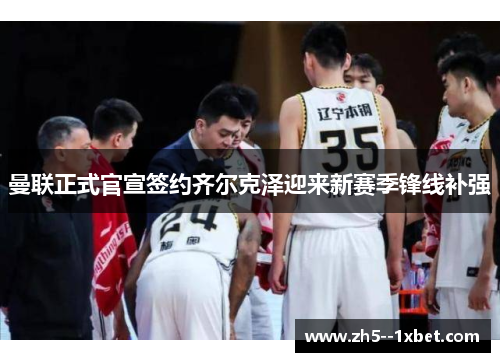 曼联正式官宣签约齐尔克泽迎来新赛季锋线补强 曼联正式官宣签约齐尔克泽迎来新赛季锋线补强