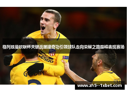 格列兹曼欧联杯关键战屡建奇功引领球队走向荣耀之路巅峰表现赛场 格列兹曼欧联杯关键战屡建奇功引领球队走向荣耀之路巅峰表现赛场